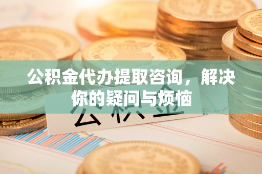 三地门公积金代办提取咨询，解决你的疑问与烦恼