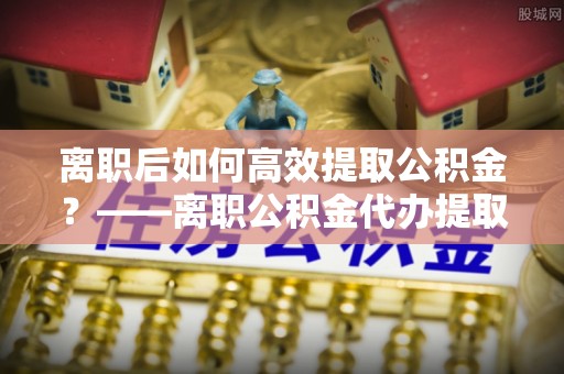 三地门离职后如何高效提取公积金？——离职公积金代办提取全流程解析
