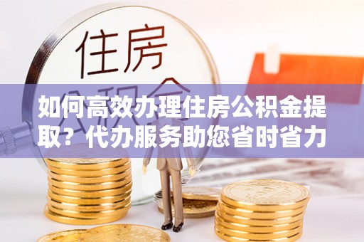 三地门如何高效办理住房公积金提取？代办服务助您省时省力
