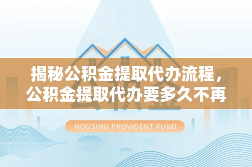 三地门揭秘公积金提取代办流程，公积金提取代办要多久不再迷茫