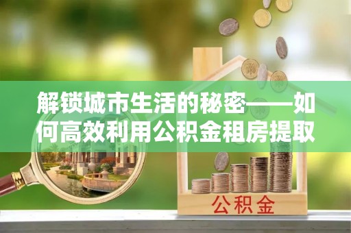 三地门解锁城市生活的秘密——如何高效利用公积金租房提取政策优化居住体验