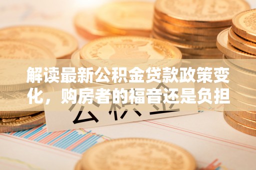 三地门解读最新公积金贷款政策变化，购房者的福音还是负担？