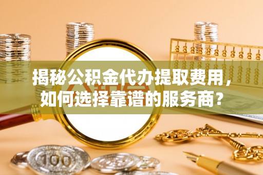 三地门揭秘公积金代办提取费用，如何选择靠谱的服务商？