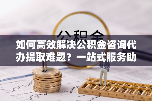 三地门如何高效解决公积金咨询代办提取难题？一站式服务助您轻松搞定