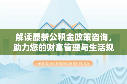 三地门解读最新公积金政策咨询，助力您的财富管理与生活规划