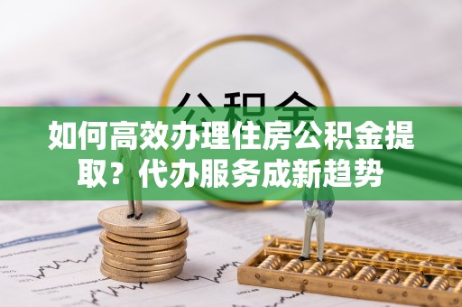 三地门如何高效办理住房公积金提取？代办服务成新趋势