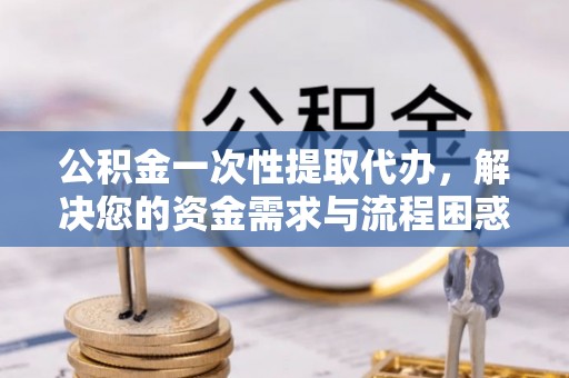 三地门公积金一次性提取代办，解决您的资金需求与流程困惑