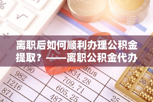 三地门离职后如何顺利办理公积金提取？——离职公积金代办提取全攻略