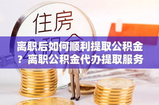 三地门离职后如何顺利提取公积金？离职公积金代办提取服务助力无忧办理