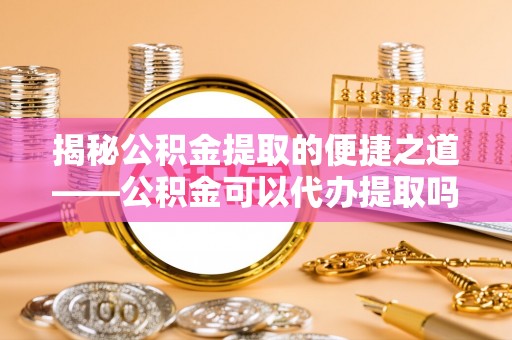 三地门揭秘公积金提取的便捷之道——公积金可以代办提取吗？