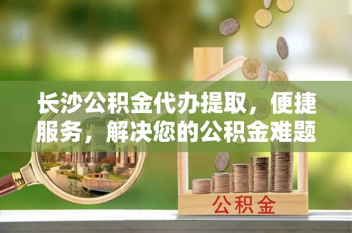 三地门长沙公积金代办提取，便捷服务，解决您的公积金难题