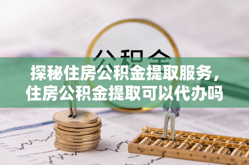 三地门探秘住房公积金提取服务，住房公积金提取可以代办吗的全方位解析