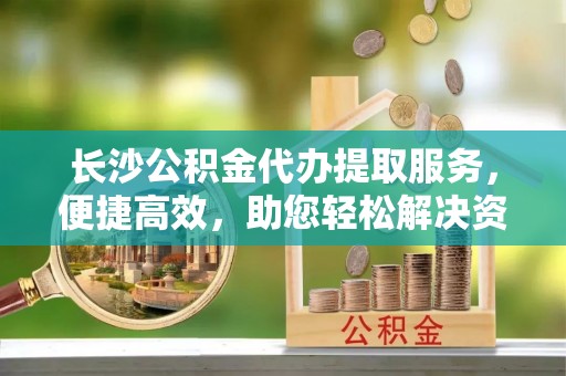 三地门长沙公积金代办提取服务，便捷高效，助您轻松解决资金需求