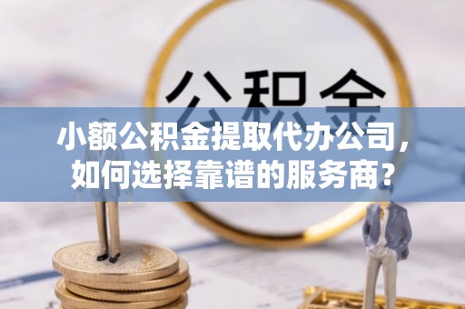 三地门小额公积金提取代办公司，如何选择靠谱的服务商？