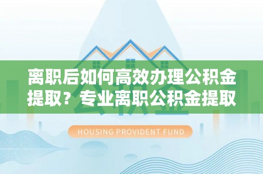 三地门离职后如何高效办理公积金提取？专业离职公积金提取代办服务指南