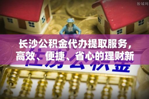 三地门长沙公积金代办提取服务，高效、便捷、省心的理财新选择