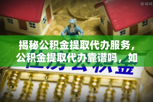 三地门揭秘公积金提取代办服务，公积金提取代办靠谱吗，如何选择放心渠道？
