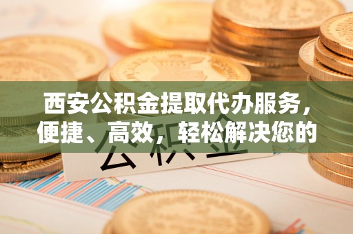 三地门西安公积金提取代办服务，便捷、高效，轻松解决您的资金需求