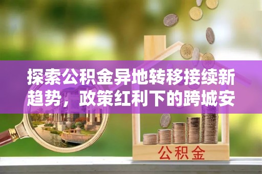 三地门探索公积金异地转移接续新趋势，政策红利下的跨城安居梦想